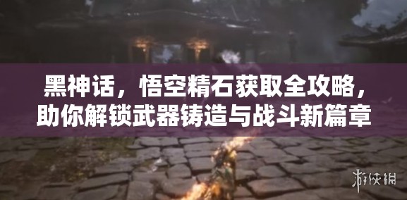 黑神话，悟空精石获取全攻略，助你解锁武器铸造与战斗新篇章