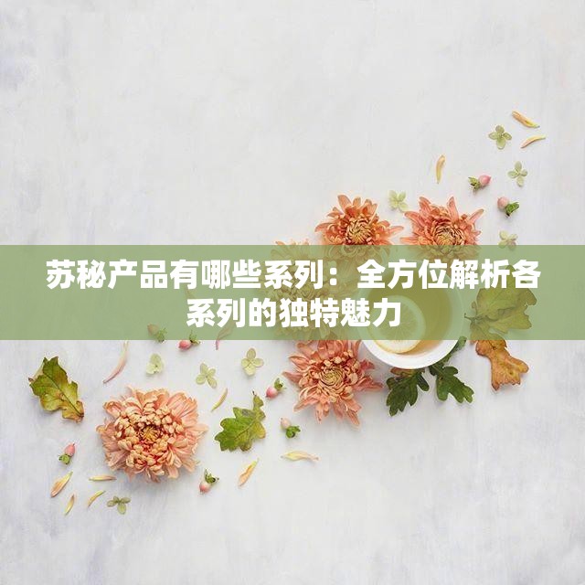苏秘产品有哪些系列：全方位解析各系列的独特魅力