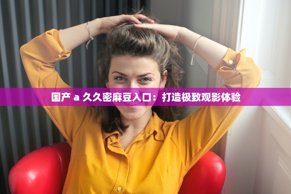 国产 a 久久密麻豆入口：打造极致观影体验