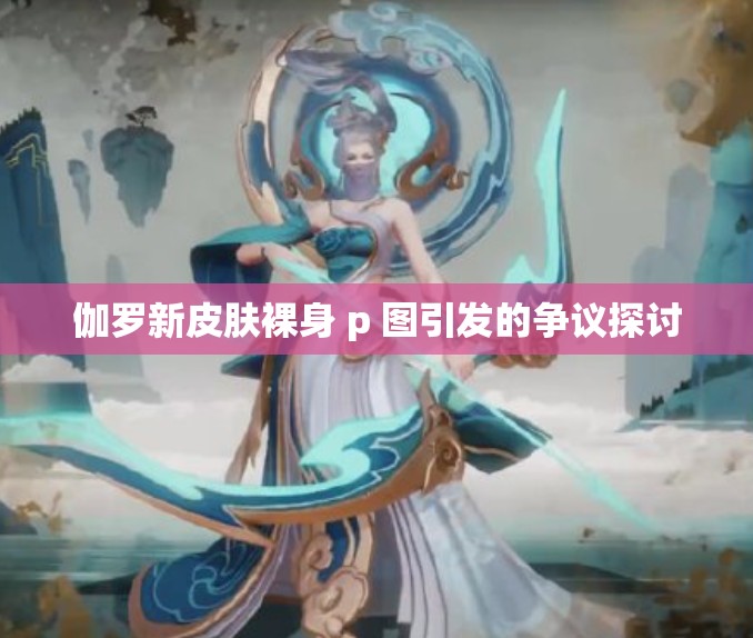 伽罗新皮肤裸身 p 图引发的争议探讨
