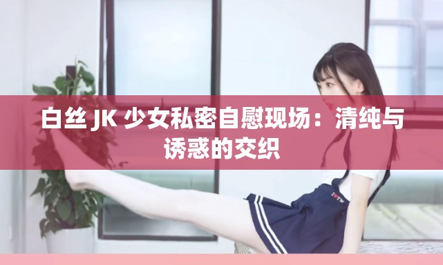 白丝 JK 少女私密自慰现场：清纯与诱惑的交织