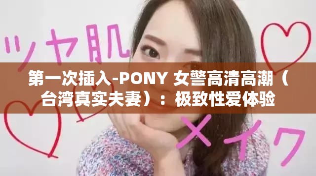 第一次插入-PONY 女警高清高潮（台湾真实夫妻）：极致性爱体验
