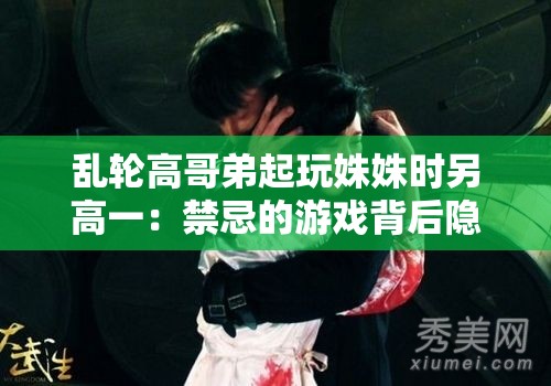 乱轮高哥弟起玩姝姝时另高一：禁忌的游戏背后隐藏的秘密