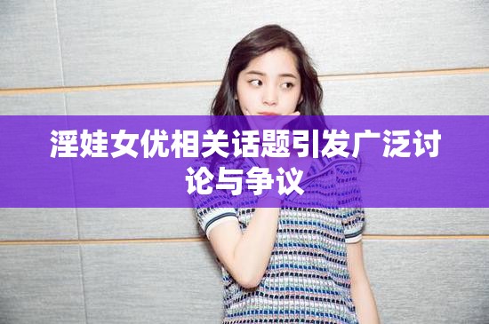 淫娃女优相关话题引发广泛讨论与争议