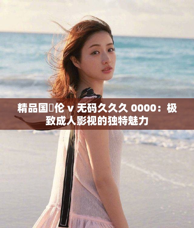 精品国婬伦 v 无码久久久 0000：极致成人影视的独特魅力