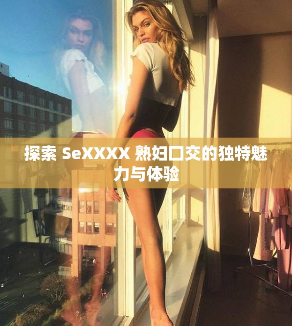 探索 SeXXXX 熟妇囗交的独特魅力与体验
