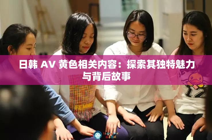 日韩 AV 黄色相关内容：探索其独特魅力与背后故事