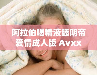 阿拉伯喝精液舔阴帝爱情成人版 Avxxxc丨7 亚洲影视大全：激情燃烧的两性故事