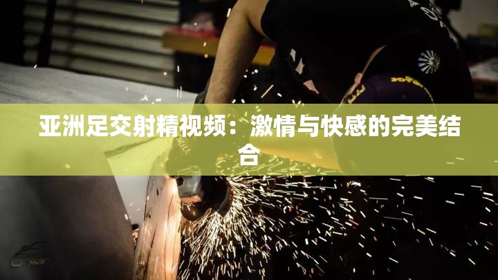 亚洲足交射精视频：激情与快感的完美结合