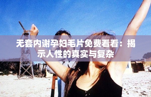 无套内谢孕妇毛片免费看看：揭示人性的真实与复杂