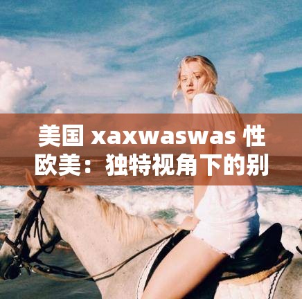 美国 xaxwaswas 性欧美：独特视角下的别样风情