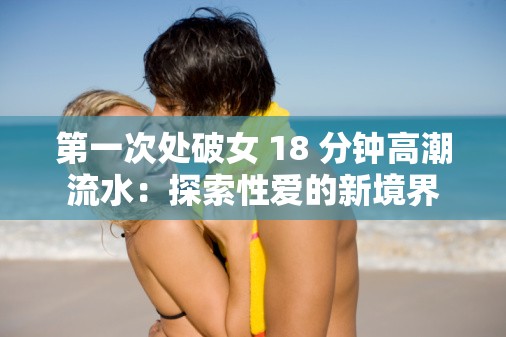 第一次处破女 18 分钟高潮流水：探索性爱的新境界