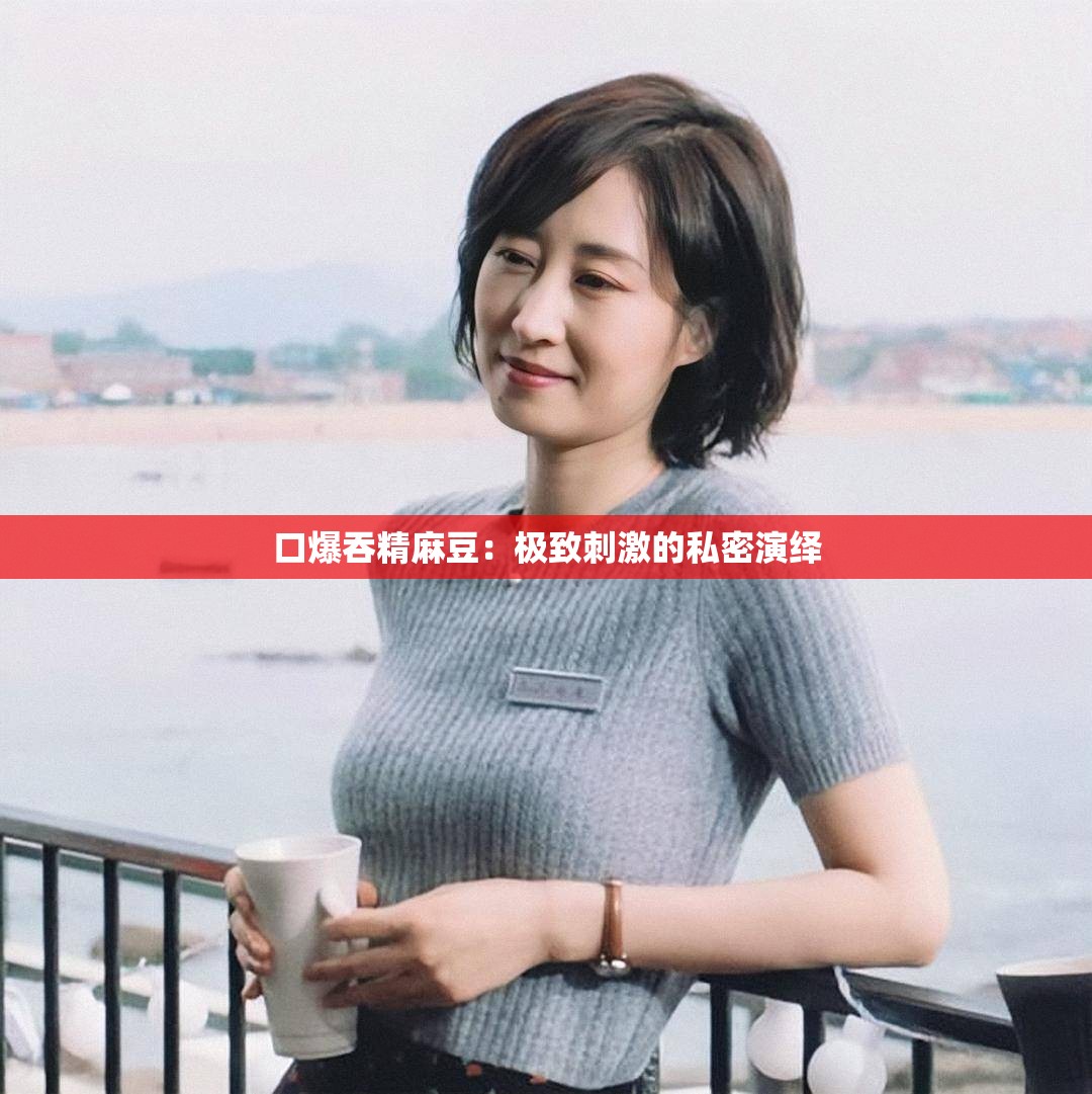口爆吞精麻豆：极致刺激的私密演绎