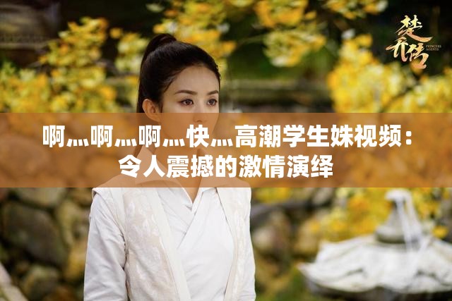 啊灬啊灬啊灬快灬高潮学生姝视频：令人震撼的激情演绎