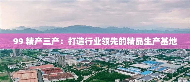 99 精产三产：打造行业领先的精品生产基地