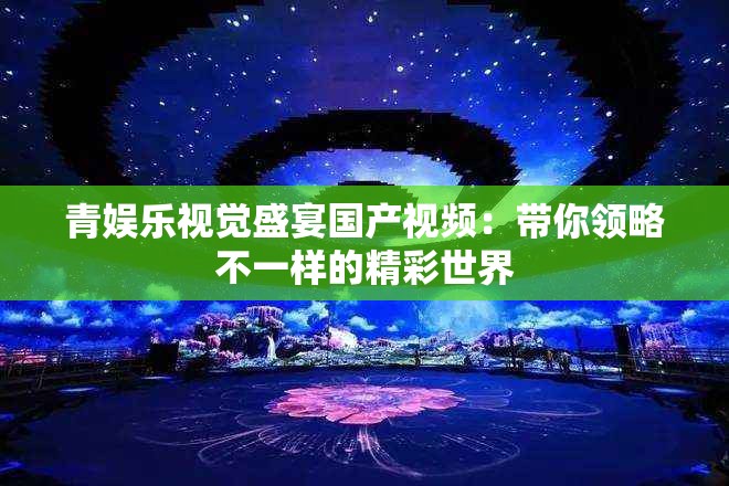青娱乐视觉盛宴国产视频：带你领略不一样的精彩世界