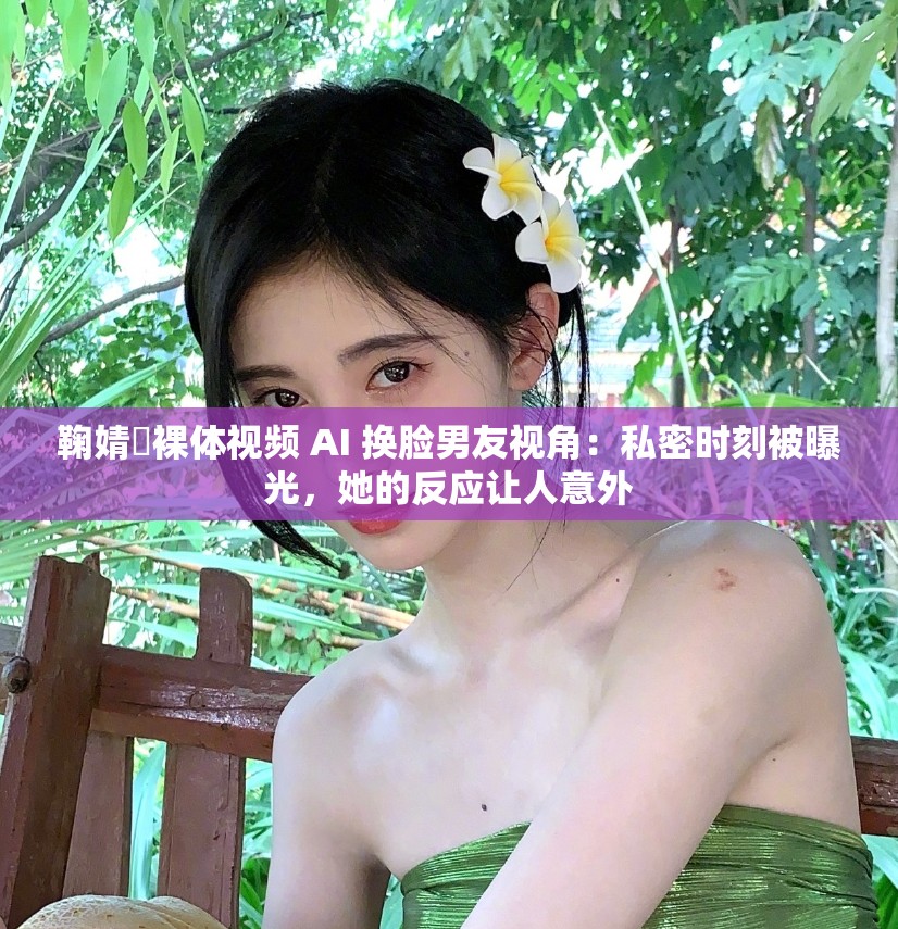 鞠婧祎裸体视频 AI 换脸男友视角：私密时刻被曝光，她的反应让人意外