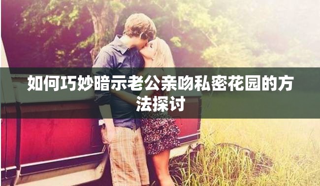 如何巧妙暗示老公亲吻私密花园的方法探讨