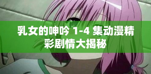 乳女的呻吟 1-4 集动漫精彩剧情大揭秘