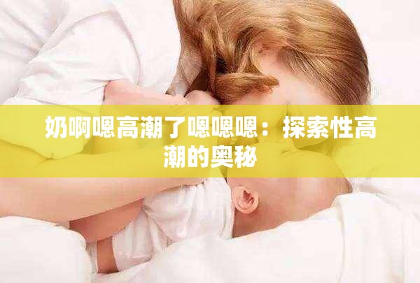奶啊嗯高潮了嗯嗯嗯：探索性高潮的奥秘