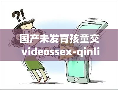 国产未发育孩童交 videossex-qinli 相关内容引发关注探讨