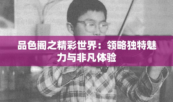 品色阁之精彩世界：领略独特魅力与非凡体验