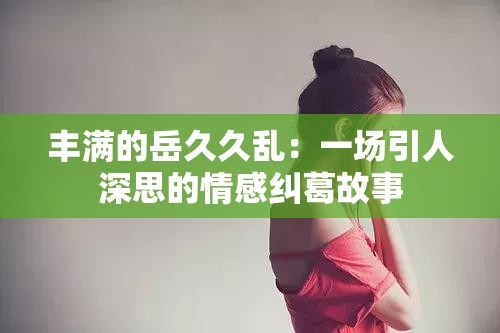 丰满的岳久久乱：一场引人深思的情感纠葛故事