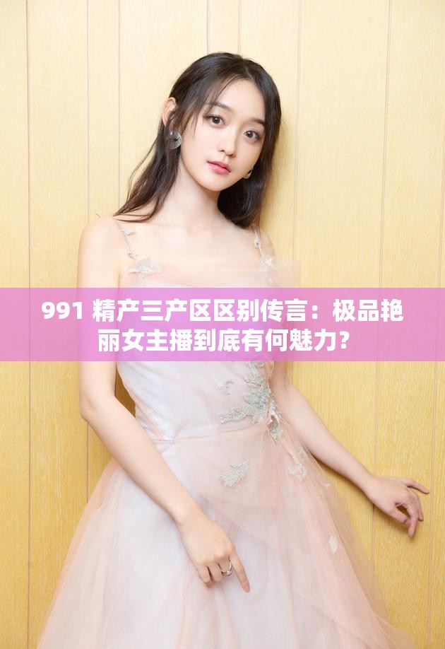 991 精产三产区区别传言：极品艳丽女主播到底有何魅力？