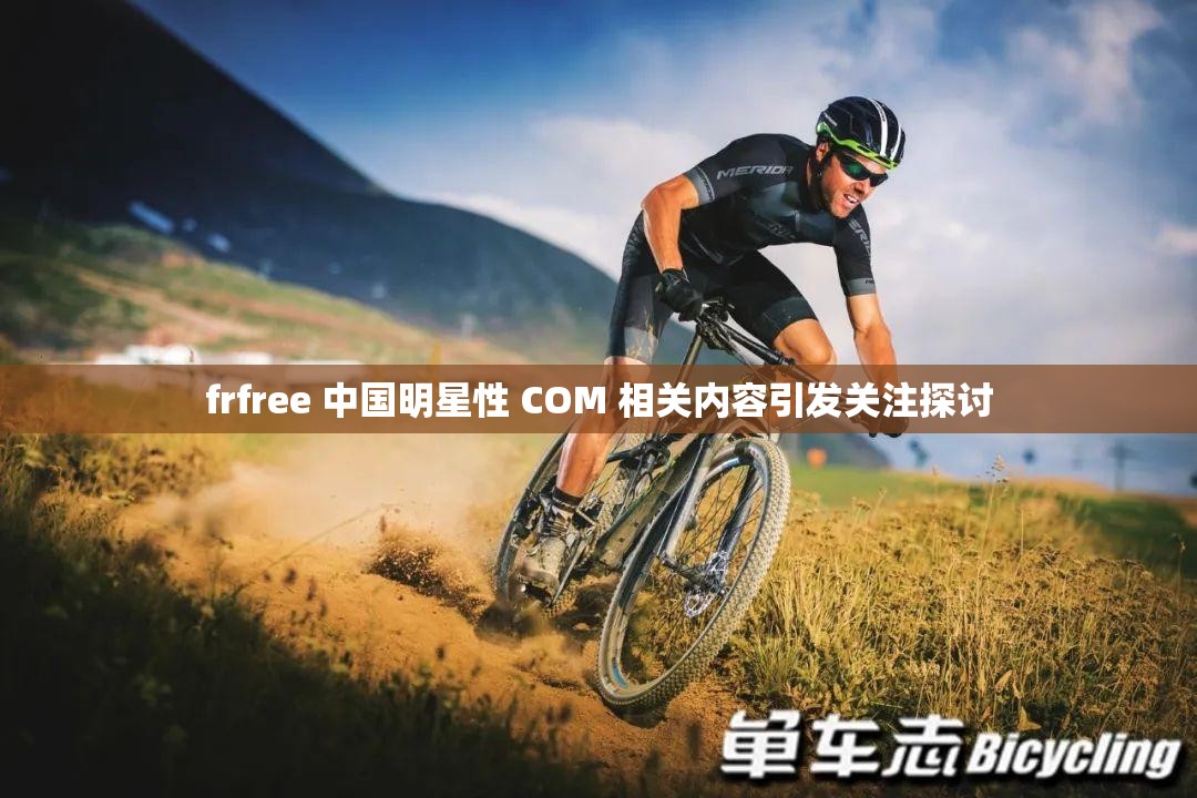 frfree 中国明星性 COM 相关内容引发关注探讨