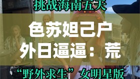 色苏妲己户外日逼逼：荒野求生还是低俗炒作？