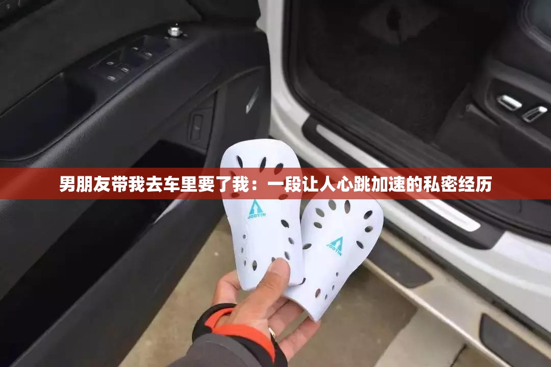 男朋友带我去车里要了我：一段让人心跳加速的私密经历