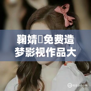 鞠婧祎免费造梦影视作品大全：涵盖其众多经典作品