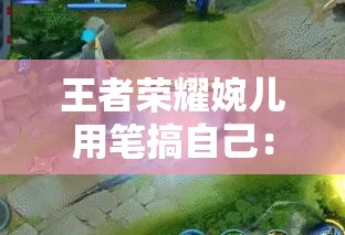王者荣耀婉儿用笔搞自己：这是一种独特的行为表现方式