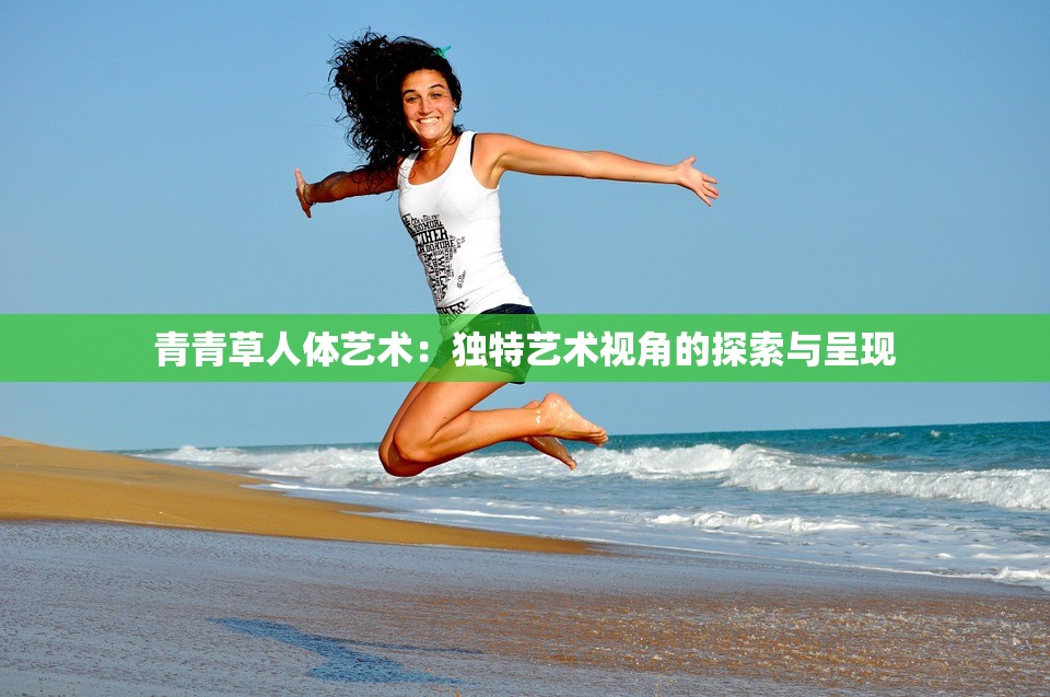 青青草人体艺术：独特艺术视角的探索与呈现