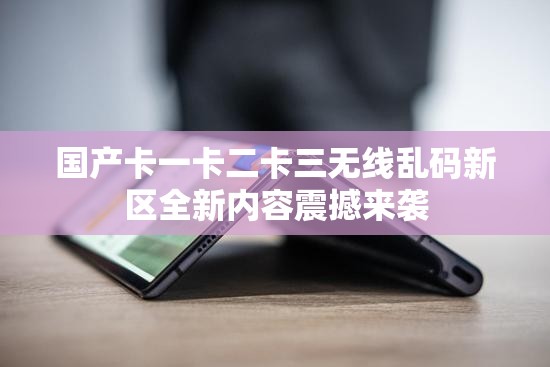国产卡一卡二卡三无线乱码新区全新内容震撼来袭