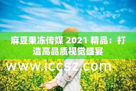 麻豆果冻传媒 2021 精品：打造高品质视觉盛宴