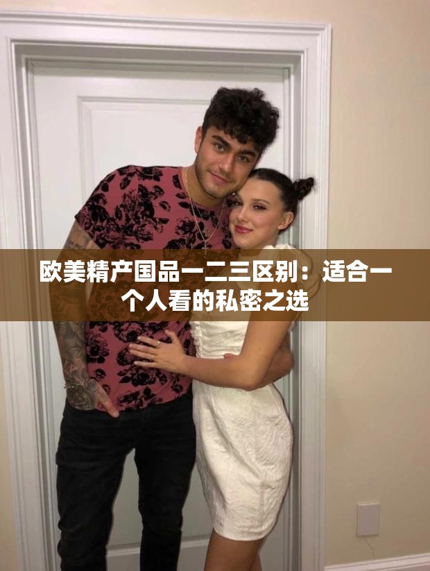 欧美精产国品一二三区别：适合一个人看的私密之选