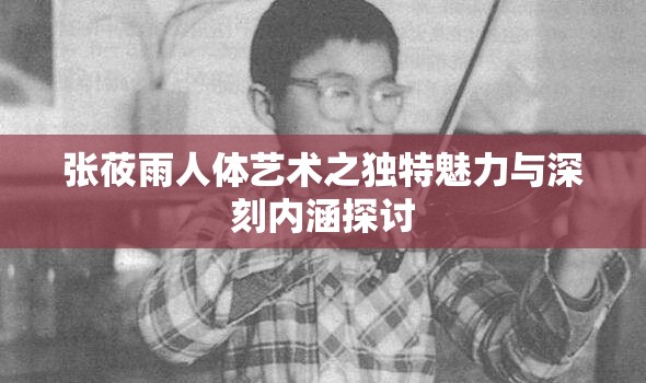 张莜雨人体艺术之独特魅力与深刻内涵探讨