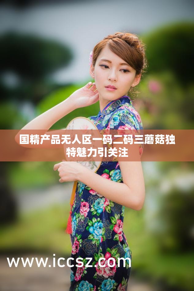 国精产品无人区一码二码三蘑菇独特魅力引关注