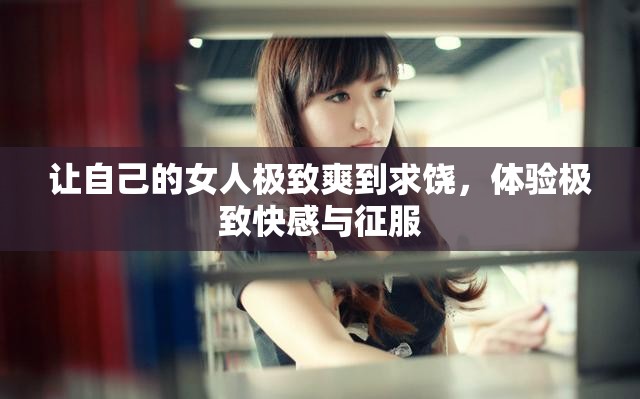 让自己的女人极致爽到求饶，体验极致快感与征服