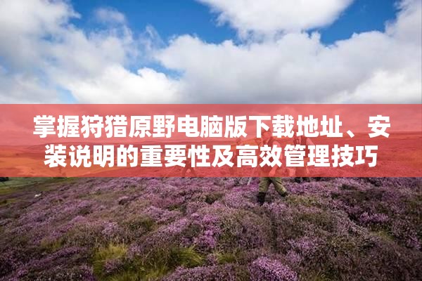 掌握狩猎原野电脑版下载地址、安装说明的重要性及高效管理技巧