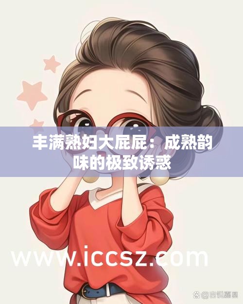 丰满熟妇大屁屁：成熟韵味的极致诱惑