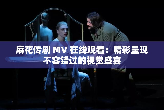 麻花传剧 MV 在线观看：精彩呈现不容错过的视觉盛宴