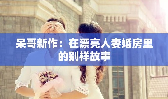 呆哥新作：在漂亮人妻婚房里的别样故事