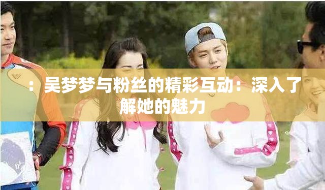 ：吴梦梦与粉丝的精彩互动：深入了解她的魅力