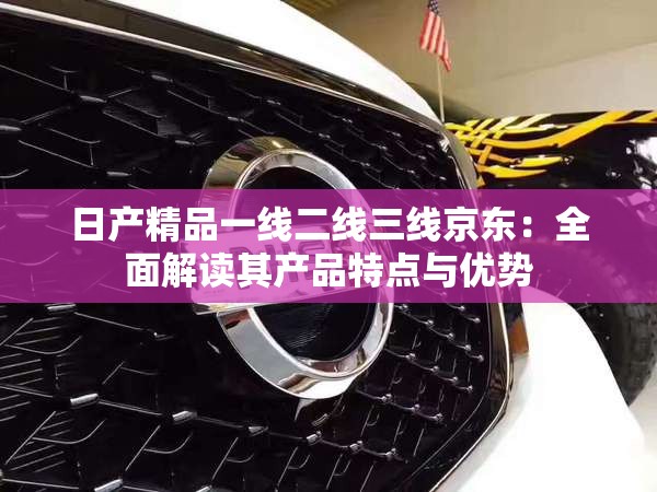 日产精品一线二线三线京东：全面解读其产品特点与优势