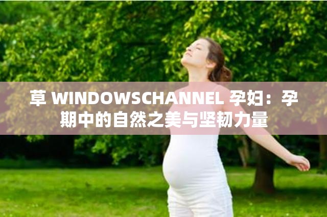 草 WINDOWSCHANNEL 孕妇：孕期中的自然之美与坚韧力量