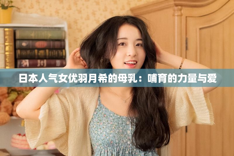 日本人气女优羽月希的母乳：哺育的力量与爱