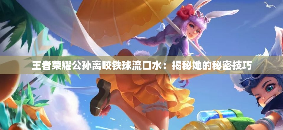 王者荣耀公孙离咬铁球流口水：揭秘她的秘密技巧