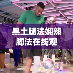 黑土腿法娴熟脚法在线观看：精彩演绎不容错过